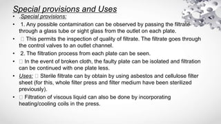 Special provisions and Uses
• .Special provisions:
• 1. Any possible contamination can be observed by passing the filtrate
through a glass tube or sight glass from the outlet on each plate.
• This permits the inspection of quality of filtrate. The filtrate goes through
the control valves to an outlet channel.
• 2. The filtration process from each plate can be seen.
• In the event of broken cloth, the faulty plate can be isolated and filtration
can be continued with one plate less.
• Uses: Sterile filtrate can by obtain by using asbestos and cellulose filter
sheet (for this, whole filter press and filter medium have been sterilized
previously).
• Filtration of viscous liquid can also be done by incorporating
heating/cooling coils in the press.
 