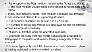 • Plate supports the filter medium, receiving the filtrate and outlet.
The filter medium usually cloth is interposed between plate and
frame.
Plate, filter medium, frame, filter medium and plate are arranged
in sequence and clamed to a supporting structure.
It is normally described by dots as 1.2.1.2.1 so on.
A number of plates and frames are employed so that the filtration
area is as large as necessary.
Number of filtration units are operated in parallel.
Channels for slurry inlet and filtrate outlet can be arranged by
fitting eyes to the plates and frames, these join together to form a
channel.
In some types only one inlet channel is formed, while each plate
is having individual outlets controlled by valves.
 