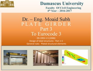 Dr. – Eng. Moaid Subh….. Plate Girder to EC 3
Damascus University
Dr. – Eng. Moaid Subh
P L A T E G I R D E R
Part 3
To Eurocode 3
EN 1993-1-5 (2006)
Design of steel structures - Part 1-5
General rules Plated structural elements
Faculty Of Civil Engineering
4th Year – 2016-2017
1
 