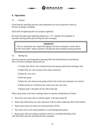 12
4. Operation
4.1. General
Check that the operating pressures and temperatures do not exceed those stated on
the heat exchanger nameplate.
Check that all tightening bolts are properly tightened.
Be certain the plate pack tightening dimension ( “A” ) matches the nameplate or
assembly drawing before pressurizing the heat exchanger.
4.2. Starting Up
The lower pressure and temperature operating fluid side should always be introduced
first to the heat exchanger during start up:
1) Totally shut off the valve located between the pump and the heat exchanger inlet.
2) Open fully the valve located at the outlet connection.
3) Open the vent valve.
4) Start the pump.
5) Open the valve between the pump and the inlet to the heat exchanger very slowly!
6) When all the air is bled from the system close the vent valve
7) Repeat steps 1 through 6 for the other fluid side.
When using steam in the heat exchanger there are special considerations to follow:
• Never have the steam side on with the liquid / cold side turned off.
• Steam inlet shall always be a top connection with an outlet condensate drain at the bottom.
• Steam must always be turned on second and shut off first
• The steam valves must open gradually to avoid damaging the plates.
• Bring steam side up to design conditions slowly by controlled throttling of the
cold side fluid to prevent shocking the heat exchanger.
NOTICE!
Prior to starting the unit, inspect the piping to the heat exchanger to insure that it
Iis free from debris. Sand or particles will plug the heat exchanger during operation.
 