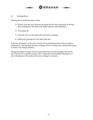 13
4.3. Shutting Down
Shutting down should take place slowly:
1) Slowly close the valve between the pump and the inlet connection of the heat
heat exchanger for the fluid at the higher pressure and temperature.
2) Turn pump off.
3) Close the valve on the outlet side of the heat exchanger.
4) Repeat this procedure for the other fluid side.
If the heat exchanger is to be out of service for an extended period of time or requires
maintenance, vent and drain the heat exchanger. Prior to storage rinse and clean the plates
to remove any foreign substance.
Storage procedures on page 10 are recommended for any heat exchanger that will be
out of service for a month or longer. This is especially recommended when there is a
risk of freezing or if the media in the heat exchanger is corrosive.
 