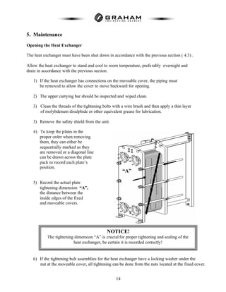 14
5. Maintenance
Opening the Heat Exchanger
The heat exchanger must have been shut down in accordance with the previous section ( 4.3) .
Allow the heat exchanger to stand and cool to room temperature, preferably overnight and
drain in accordance with the previous section.
1) If the heat exchanger has connections on the moveable cover, the piping must
be removed to allow the cover to move backward for opening.
2) The upper carrying bar should be inspected and wiped clean.
3) Clean the threads of the tightening bolts with a wire brush and then apply a thin layer
of molybdenum disulphide or other equivalent grease for lubrication.
3) Remove the safety shield from the unit.
4) To keep the plates in the
proper order when removing
them, they can either be
sequentially marked as they
are removed or a diagonal line
can be drawn across the plate
pack to record each plate’s
position.
5) Record the actual plate
tightening dimension “A”,
the distance between the
inside edges of the fixed
and moveable covers.
6) If the tightening bolt assemblies for the heat exchanger have a locking washer under the
nut at the moveable cover, all tightening can be done from the nuts located at the fixed cover.
“A”
NOTICE!
The tightening dimension “A” is crucial for proper tightening and sealing of the
heat exchanger, be certain it is recorded correctly!
 