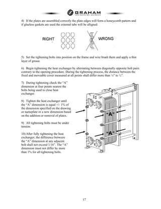 17
4) If the plates are assembled correctly the plate edges will form a honeycomb pattern and
if glueless gaskets are used the external tabs will be alligned.
5) Set the tightening bolts into position on the frame and wire brush them and apply a thin
layer of grease.
6) Begin tightening the heat exchanger by alternating between diagonally opposite bolt pairs
contrary to the opening procedure. During the tightening process, the distance between the
fixed and moveable cover measured at all points shall differ more than ¼” to ½”.
7) During tightening check the “A”
dimension at four points nearest the
bolts being used to close heat
exchanger.
8) Tighten the heat exchanger until
the “A” dimension is equal +/- 1% of
the dimension specified on the drawing
or nameplate or a new dimension based
on the addition or removal of plates.
9) All tightening bolts must be under
tension.
10) After fully tightening the heat
exchanger, the difference between
the “A” dimension at any adjacent
bolt shall not exceed 1/16”. The “A”
dimension must not differ by more
than 1% for all tightening bolts.
“A”
“A”
 