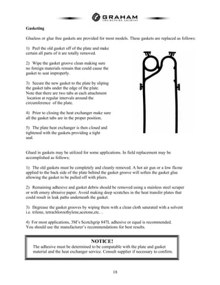 18
Gasketing
Glueless or glue free gaskets are provided for most models. These gaskets are replaced as follows:
1) Peel the old gasket off of the plate and make
certain all parts of it are totally removed.
2) Wipe the gasket groove clean making sure
no foreign materials remain that could cause the
gasket to seat improperly.
3) Secure the new gasket to the plate by sliping
the gasket tabs under the edge of the plate.
Note that there are two tabs at each attachment
location at regular intervals around the
circumference of the plate.
4) Prior to closing the heat exchanger make sure
all the gasket tabs are in the proper position.
5) The plate heat exchanger is then closed and
tightened with the gaskets providing a tight
seal.
Glued in gaskets may be utilized for some applications. In field replacement may be
accomplished as follows;
1) The old gaskets must be completely and cleanly removed. A hot air gun or a low flame
applied to the back side of the plate behind the gasket groove will soften the gasket glue
allowing the gasket to be pulled off with pliers.
2) Remaining adhesive and gasket debris should be removed using a stainless steel scraper
or with emery abrasive paper. Avoid making deep scratches in the heat transfer plates that
could result in leak paths underneath the gasket.
3) Degrease the gasket grooves by wiping them with a clean cloth saturated with a solvent
i.e. trilene, tetrachloroethylene,acetone,etc…
4) For most applications, 3M’s Scotchgrip 847L adhesive or equal is recommended.
You should use the manufacturer’s recommendations for best results.
NOTICE!
The adhesive must be determined to be compatable with the plate and gasket
material and the heat exchanger service. Consult supplier if necessary to confirm.
 