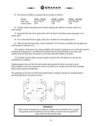 19
5) The amount of adhesive required can be estimate as follows:
Model: GP34 – GP258 GP600 – GP667 GP820 – GP1980
Plate Size: up to 3 sq. ft. up to 7 sq.ft up to 20 sq.ft.
Ounces/plate: 0.50 1.00 1.50
6) Visually inspect the gasket groove before applying the adhesive to make certain it is
clean and dry.
7) Rough the flat side of the gasket that will be bonded to the plate using sand paper or an
emery cloth.
8) Use a short hard brush to apply a thin layer of adhesive in the gasket groove.
9) After the glue becomes tacky, which could take 5 to 10 minutes, carefully line the gasket up
with the groove and press it in.
10) A gasket’s dimensions may change slightly after forming. If gaskets are too short they must be
stretched by pulling prior to installation and gaskets that are long should have the short ends
installed first and then press the gaskets in moving toward the middle of the plate.
11) Carefully stack the plates and put weight on top and alow the adhesive to dry per the
manufacturer’s guideline.
Endplate gaskets that seal the first heat transfer plate against the fixed cover and in units
being multipass or having connections on the moveable cover sealing to the last heat exchanger
plates require special consideration.
The gasketing on the first or starter heat transfer plate is made by cutting two standard gaskets
and attaching them to the plate as shown:
NOTICE!
When a heat exchanger has connections located on the moveable cover, special
ring gaskets must be installed on the moveable cover that will seal against the
back of the last heat transfer plate.
 