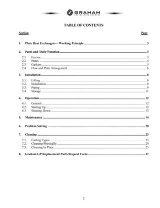 2
TABLE OF CONTENTS
Section Page
1. Plate Heat Exchangers – Working Principle................................................................................3
2. Parts and Their Function...............................................................................................................3
2.1 Frames.......................................................................................................................................3
2.2 Plates .........................................................................................................................................4
2.3 Gaskets......................................................................................................................................5
2.4 Flow and Plate Arrangement.....................................................................................................6
3. Installation.......................................................................................................................................8
3.1. Lifting........................................................................................................................................8
3.2. Installation.................................................................................................................................8
3.3. Piping ........................................................................................................................................9
3.4. Storage ....................................................................................................................................11
4. Operation.......................................................................................................................................12
4.1. General....................................................................................................................................12
4.2. Starting Up ..............................................................................................................................12
4.3. Shutting Down ........................................................................................................................13
5. Maintenance ..................................................................................................................................14
6. Problem Solving ............................................................................................................................20
7. Cleaning .........................................................................................................................................23
7.1. Fouling Types .........................................................................................................................23
7.2. Cleaning Physically.................................................................................................................24
7.3. Cleaning In Place ....................................................................................................................25
8. Graham GP Replacement Parts Request Form.........................................................................27
 