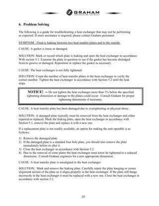 20
6. Problem Solving
The following is a guide for troubleshooting a heat exchanger that may not be performing
as expected. If more assistance is required, please contact Graham personnel.
SYMPTOM : Fluid is leaking between two heat transfer plates and to the outside.
CAUSE: A gasket is loose or damaged.
SOLUTION: Mark or record which plate is leaking and open the heat exchanger in accordance
With section 5.1. Examine the plate in question to see if the gasket has become dislodged
from its groove or damaged. Reposition or replace the gasket as necessary.
CAUSE: The heat exchanger is not fully tightened.
SOLUTION: Count the number of heat transfer plates in the heat exchanger to verify the
correct number. Tighten the heat exchanger in accordance with Section 5.2 until the leak
stops.
CAUSE: A heat transfer plate has been damaged due to overightening or physical abuse.
SOLUTION: A damaged plate typically must be removed from the heat exchanger and either
repaired or replaced. Mark the leaking plate, open the heat exchanger in accordance with
Section 5.1, remove the plate and replace it with a new one.
If a replacement plate is not readily available, an option for making the unit operable is as
Follows:
1) Remove the damaged plate.
2) If the damaged plate is a standard four hole plate, you should also remove the plate
immediately before or after it.
3) Close the heat exchanger in accordance with Section 5.2.
4) Due to the removal of some plates the heat exchanger must know be tightened to a reduced
dimension. Consult Graham engineers for a new appropriate dimension.
CAUSE: A heat transfer plate is misaligned in the heat exchanger.
SOLUTION: Mark and remove the leaking plate. Carefully repair the plate hanging or corner
alignment section of the plate so it aligns properly in the heat exchanger. If the plate still hangs
incorrectly in the heat exchanger it must be replaced with a new one. Close the heat exchanger in
accordance with section 5.2.
NOTICE! -- Do not tighten the heat exchanger more than 1% below the specified
tightening dimension or damage to the plates could occur. Consult Graham for proper
tightening dimensions if necessary.
 