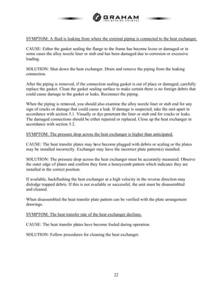 22
SYMPTOM: A fluid is leaking from where the external piping is connected to the heat exchanger.
CAUSE: Either the gasket sealing the flange to the frame has become loose or damaged or in
some cases the alloy nozzle liner or stub end has been damaged due to corrosion or excessive
loading.
SOLUTION: Shut down the heat exchanger. Drain and remove the piping from the leaking
connection.
After the piping is removed, if the connection sealing gasket is out of place or damaged, carefully
replace the gasket. Clean the gasket sealing surface to make certain there is no foreign debris that
could cause damage to the gasket or leaks. Reconnect the piping.
When the piping is removed, you should also examine the alloy nozzle liner or stub end for any
sign of cracks or damage that could cause a leak. If damage is suspected, take the unit apart in
accordance with section 5.1. Visually or dye penetrant the liner or stub end for cracks or leaks.
The damaged connections should be either repaired or replaced. Close up the heat exchanger in
accordance with section 5.2.
SYMPTOM: The pressure drop across the heat exchanger is higher than anticipated.
CAUSE: The heat transfer plates may have become plugged with debris or scaling or the plates
may be installed incorrectly. Exchanger may have the incorrect plate pattern(s) installed.
SOLUTION: The pressure drop across the heat exchanger must be accurately measured. Observe
the outer edge of plates and confirm they form a honeycomb pattern which indicates they are
installed in the correct position.
If available, backflushing the heat exchanger at a high velocity in the reverse direction may
dislodge trapped debris. If this is not available or successful, the unit must be disassembled
and cleaned.
When disassembled the heat transfer plate pattern can be verified with the plate arrangement
drawings.
SYMPTOM: The heat transfer rate of the heat exchanger declines.
CAUSE: The heat transfer plates have become fouled during operation.
SOLUTION: Follow procedures for cleaning the heat exchanger.
 