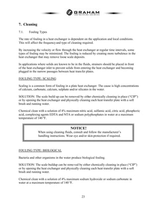 23
7. Cleaning
7.1. Fouling Types
The rate of fouling in a heat exchanger is dependent on the application and local conditions.
This will affect the frequencyand type of cleaning required.
By increasing the velocity or flow through the heat exchanger at regular time intervals, some
types of fouling may be minimized. The fouling is reduced by creating more turbulence in the
heat exchanger that may remove loose scale deposits.
In applications where solids are known to be in the fluids, strainers should be placed in front
of the heat exchanger inlet to prevent solids from entering the heat exchanger and becoming
plugged in the narrow passages between heat transfer plates.
FOULING TYPE: SCALING
Scaling is a common form of fouling in a plate heat exchanger. The cause is high concentrations
of calcium, carbonate, calcium, sulphate and/or silicates in the water.
SOLUTION: The scale build up can be removed by either chemically cleaning in place (“CIP”)
or by opening the heat exchanger and physically cleaning each heat transfer plate with a soft
brush and running water.
Chemical clean with a solution of 4% maximum nitric acid, sulfamic acid, citric acid, phosphoric
acid, complexing agents EDTA and NTA or sodium polyphosphates in water at a maximum
temperature of 140 ºF.
FOULING TYPE: BIOLOGICAL
Bacteria and other organisms in the water produce biological fouling.
SOLUTION: The scale buildup can be removed by either chemically cleaning in place (“CIP”)
or by opening the heat exchanger and physically cleaning each heat transfer plate with a soft
brush and running water.
Chemical clean with a solution of 4% maximum sodium hydroxide or sodium carbonate in
water at a maximum temperature of 140 ºF.
NOTICE!
When using cleaning fluids, consult and follow the manufacturer’s
handling instructions. Wear eye and/or skin protection if required.
 