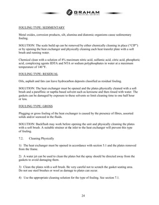 24
FOULING TYPE: SEDIMENTARY
Metal oxides, corrosion products, silt, alumina and diatomic organisms cause sedimentary
fouling.
SOLUTION: The scale build up can be removed by either chemically cleaning in place (“CIP”)
or by opening the heat exchanger and physically cleaning each heat transfer plate with a soft
brush and running water.
Chemical clean with a solution of 4% maximum nitric acid, sulfamic acid, citric acid, phosphoric
acid, complexing agents EDTA and NTA or sodium polyphosphates in water at a maximum
temperature of 140 ºF.
FOULING TYPE: RESIDUAL
Oils, asphalt and fats can leave hydrocarbon deposits classified as residual fouling.
SOLUTION: The heat exchanger must be opened and the plates physically cleaned with a soft
brush and a paraffinic or naptha based solvent such as kerosene and then rinsed with water. The
gaskets can be damaged by exposure to these solvents so limit cleaning time to one half hour
or less.
FOULING TYPE: GROSS
Plugging or gross fouling of the heat exchanger is caused by the presence of fibres, assorted
solids and/or seaweed in the fluids.
SOLUTION: Backflush may work before opening the unit and physically cleaning the plates
with a soft brush. A suitable strainer at the inlet to the heat exchanger will prevent this type
of fouling.
7.2. Cleaning Physically
1) The heat exchanger must be opened in accordance with section 5.1 and the plates removed
from the frame.
2) A water jet can be used to clean the plates but the spray should be directed away from the
gaskets to avoid damaging them.
3) Clean the plates with a soft brush. Be very careful not to scratch the gasket seating area.
Do not use steel brushes or wool as damage to plates can occur.
4) Use the appropriate cleaning solution for the type of fouling. See section 7.1.
 