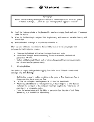 25
1) Apply the cleaning solution to the plates and let stand as necessary. Brush and rinse. If necessary,
repeat the process.
2) When the final brushing is complete, rinse the plates very well with water and wipe them dry with
a clean cloth.
3) Reassemble heat exchanger in accordance with section 5.2.
There are some additional considerations that should be taken to avoid damaging the heat
exchanger during the cleaning process:
• Do not use hydrochloric acids when cleaning stainless steel plates.
• Plates can be damaged when cleaned using fluids with a chloride concentration
greater than 300 ppm.
• Gaskets will be harmed if fluids such as ketones, halogenated hydrocarbons, aromatics
and esters are used as cleaning agents.
7.3. Cleaning In Place
One method of keeping a unit prone to clogging from solids and/or sediment clean without
opening it is by backflushing:
• Backflushing is done by making provisions in the piping to flow the problem fluid in
the opposite direction to its normal flow.
• The flow rate during backwashing should be 1.5 times the normal flow.
• When using a fluid known to contain particulate, it should be piped to enter the heat
exchanger at a lower port so the particulate would get caught in the port area and not
make its way in between the plates.
• Piping the heat exchanger with the ability to reverse the flow direction of both fluids
periodically is an alternative to backflushing.
NOTICE!
Always confirm that any cleaning fluid to be used is compatible with the plates and gaskets
in the heat exchanger. Consult the local cleaning solution supplier if necessary.
 