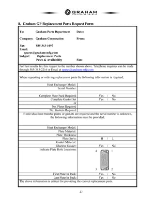 27
8. Graham GP Replacement Parts Request Form
To: Graham Parts Department Date:
Company: Graham Corporation From:
Fax: 585-343-1097
Email:
spares@graham-mfg.com
Subject: Replacement Parts
Price & Availability Fax:
For best results fax this request to the number shown above. Telephone inquiries can be made
through 585-343-2216 or Email at spares@graham-mfg.com
When requesting or ordering replacement parts the following information is required;
Heat Exchanger Model:
Serial Number:
Complete Plate Pack Required Yes / No
Complete Gasket Set Yes / No
or
No. Plates Required
No. Gaskets Required
If individual heat transfer plates or gaskets are required and the serial number is unknown,
the following information must be provided;
Heat Exchanger Model:
Plate Material:
Plate Thickness:
Plate Style: H / L
Gasket Material:
Glueless Gasket: Yes / No
Indicate Plate Hole Locations:
First Plate In Pack: Yes / No
Last Plate In Pack: Yes / No
The above information is critical for providing the correct replacement parts.
1
23
4
 
