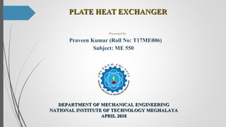 PLATE HEAT EXCHANGERPLATE HEAT EXCHANGER
Presented by
Praveen Kumar (Roll No: T17ME006)
Subject: ME 550
DEPARTMENT OF MECHANICAL ENGINEERINGDEPARTMENT OF MECHANICAL ENGINEERING
NATIONAL INSTITUTE OF TECHNOLOGY MEGHALAYANATIONAL INSTITUTE OF TECHNOLOGY MEGHALAYA
APRIL 2018APRIL 2018
 