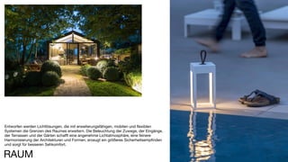 112
Entworfen werden Lichtlösungen, die mit erweiterungsfähigen, mobilen und flexiblen
Systemen die Grenzen des Raumes erweitern. Die Beleuchtung der Zuwege, der Eingänge,
der Terrassen und der Gärten schafft eine angenehme Lichtatmosphäre, eine feinere
Harmonisierung der Architekturen und Formen, erzeugt ein größeres Sicherheitsempfinden
und sorgt für besseren Sehkomfort.
RAUM
 