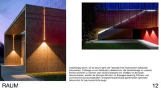 12RAUM
Unabhängig davon, ob es darum geht, die Fassade eines historischen Gebäudes
aufzuwerten, Fußwege um ein Gebäude zu beleuchten, die Verkehrswege im urbanen
Kontext sicherer zu machen oder die Grünanlagen und die Natur in der Stadt
hervorzuheben, werden die strengen Normen zur Energieeinsparung, Effizienz und
Lichtverschmutzung eingehalten, energieeinsparend und gewährleistet optimalen
Sehkomfort für das menschliche Auge.
 