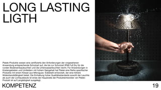 19KOMPETENZ
Platek-Produkte weisen eine zertifizierte den Anforderungen der vorgesehenen
Anwendung entsprechende Schutzart auf, die bis zur Schutzart IP68 Full Dry für die
runden Bodeneinbauleuchten und die Unterwasserleuchten reicht. Für Anwendungen in
Küstengebieten und Umfeldern mit hohem Salzgehalt hat Platek eine Reihe spezifischer
Produkte mit einem Körper aus Mikroguss- Edelstahl entwickelt, der eine höhere
Widerstandsfähigkeit bietet. Die Einhaltung hoher Qualitätsstandards sowohl der Leuchte
als auch der Lichtausbeute ist eines der Hauptziele der Produktentwickler: ein Platek-
Produkt ist auf Langlebigkeit ausgelegt.
LONG LASTING
LIGTH
 
