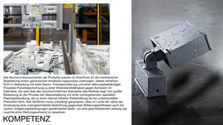 202
Alle Aluminiumkomponenten der Produkte werden im Anschluss an die mechanische
Bearbeitung einem galvanischen Anodisierungsprozess unterzogen; dieses Verfahren
führt in Verbindung mit einer Epoxy- Pulvergrundierung und einer alterungsbeständigen
Polyester-Pulverbeschichtung zu einer Widerstandsfähigkeit gegen Korrosion im
Salznebel, die weit über den durchschnittlichen Standards des Marktes liegt. Von großer
Bedeutung ist der Prozess der Glasverklebung mit einer vorhergehenden speziellen
Plasmabehandlung, die zu einer viermal höheren Klebehaftung als bei unbehandelten
Produkten führt. Das Verfahren muss unbedingt garantieren, dass im Laufe der Jahre der
Anwendung eine uneingeschränkte Abdichtung gegenüber Witterungseinflüssen auch bei
rauhen Umgebungsbedingungen gewährleistet bleibt, um eine gleichbleibende Leistung der
Leuchte ohne Wartungsaufwand zu bewahren.
KOMPETENZ
 