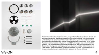 4VISION
Platek ist ein internationales Unternehmen, ausgerichtet auf die Innovation im Bereich der
architektonischen und dekorativen Beleuchtung für Außenbereiche. Die Produktpalette
umfasst integrierte Systeme architektonischer Beleuchtung, wie Bodeneinbauleuchten,
Wandleuchten, Pendelleuchten, Strahler und Pollerleuchten, ausnahmslos mit im Hause
Platek entwickelten optischen Systemen und LED-Technologien und exklusiv für Platek
gefertigt. Das umfassende Know-how der Gruppe Donati, welcher Platek angehört, im
Bereich des Druckgusses und Legierungen von Aluminium, hat das Unternehmen in die
Lage versetzt, immer kompaktere und leistungsfähigere Leuchten zu entwickeln und zu
fertigen, sowohl unter dem Aspekt der Licht- als auch der Energie-Effizienz.
 