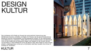 7KULTUR
Das Lichtdesign ist für Platek ein Prozess der kontinuierlichen Untersuchung des
Verhältnisses zwischen Lichteffekt und Objekt. Ein Prozess, der die ganze Komplexität der
Beziehung zwischen Industriedesign und Raumgestaltung umfasst, um die Lebensqualität
durch Beleuchtung zu verbessern. Platek stellt sich dem architektonischen und dekorativen
Licht mit dem Augenmerk auf ästhetische Regeln, den Respekt vor der Umwelt, Normen
und Architektur, in deren Mittelpunkt immer der Mensch steht. Wenn Platek an einem Projekt
arbeitet, unabhängig davon, ob es sich um Architektur oder Natur handelt, ist es immer im
Einklang mit “Schönheit”.
DESIGN
KULTUR
 