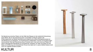 8KULTUR
Die Beziehung zwischen Platek und der Welt des Designs ist die natürliche Entwicklung
einer Marke, die an die Entwicklung einer universellen Lichtkultur glaubt. Der
Erfahrungsschatz auf Metall-Verarbeitung ermöglicht eine offene Herangehensweise an
die Mitwirkung von Designern, um Experimente an Materialien, Formen und Ausführungen
durchzuführen. Bei der Entwicklung neuer Produkte kann man sich immer auf Platek mit
seiner überragenden Bandbreite an Kompetenzen verlassen: Ein Wert wie dieser auf der
Basis von Erfahrung und menschlichem Know-how lässt sich in seiner tiefsten Essenz nicht
durch ein digitales Modell schaffen.
 