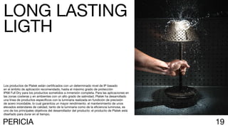 19PERICIA
Los productos de Platek están certificados con un determinado nivel de IP basado
en el ámbito de aplicación recomendado, hasta el máximo grado de protección
IP68 Full Dry para los productos sometidos a inmersión completa. Para las aplicaciones en
las zonas costeras y en ambientes con un alto grado de salinidad, Platek ha desarrollado
una línea de productos específicos con la luminaria realizada en fundición de precisión
de acero inoxidable, lo cual garantiza un mayor rendimiento. el mantenimiento de unos
elevados estándares de calidad, tanto de la luminaria como de la eficiencia luminosa, es
uno de los principales objetivos del desarrollador del producto: el producto de Platek está
diseñado para durar en el tiempo.
LONG LASTING
LIGTH
 