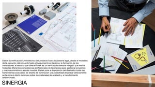 222
Desde la verificación luminotécnica del proyecto hasta la asesoría legal, desde el muestreo
de la ejecución del proyecto hasta el seguimiento en la obra y la formación de los
instaladores, el servicio que ofrece Platek es un servicio de asesoría integral, que realiza
todas las diferentes competencias profesionales de la empresa para gestionar proyectos
y macrosuministros a escala mundial. Platek pone a disposición del diseñador todas las
herramientas avanzadas de diseño de iluminación y la posibilidad de probar directamente
en la obra el efecto luminoso sobre los materiales de acabado y el recubrimiento
seleccionado.
SINERGIA
 