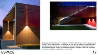 12ESPACE
Qu’il s’agisse de mettre en avant la façade d’un bâtiment historique, de créer des parcours
lumineux autour des bâtiments, de sécuriser les rues dans les villes ou de mettre en valeur
les espaces verts et la nature dans le contexte urbain. Platek est en mesure de répondre
aux strictes normes en vigueur en matière d’économie d’énergie et d’efficacité lumineuse,
permettant la meilleure vue possible à l’oeil humain.
 