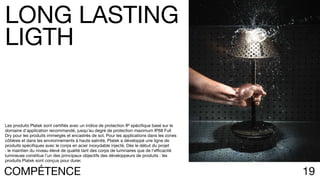 19COMPÉTENCE
Les produits Platek sont certifiés avec un indice de protection IP spécifique basé sur le
domaine d’application recommandé, jusqu’au degré de protection maximum IP68 Full
Dry pour les produits immergés et encastrés de sol. Pour les applications dans les zones
côtières et dans les environnements à haute salinité, Platek a développé une ligne de
produits spécifiques avec le corps en acier inoxydable injecté. Dès le début du projet
: le maintien du niveau élevé de qualité tant des corps de luminaires que de l’efficacité
lumineuse constitue l’un des principaux objectifs des développeurs de produits : les
produits Platek sont conçus pour durer.
LONG LASTING
LIGTH
 