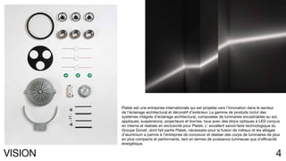 4VISION
Platek est une entreprise internationale qui est projetée vers l’innovation dans le secteur
de l’éclairage architectural et décoratif d’extérieur. La gamme de produits inclut des
systèmes intégrés d’éclairage architectural, composées de luminaires encastrables au sol,
appliques, suspensions, projecteurs et bornes, tous avec des blocs optiques à LED conçus
en interne et réalisés en exclusivité pour Platek. L’ excellent savoir-faire technologique du
Groupe Donati, dont fait partie Platek, nécessaire pour la fusion de métaux et les alliages
d’aluminium a permis à l’entreprise de concevoir et réaliser des corps de luminaires de plus
en plus compacts et performants, tant en termes de puissance lumineuse que d’efficacité
énergétique.
 