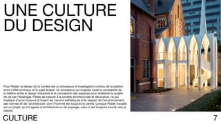7CULTURE
Pour Platek, le design de la lumière est un processus d’investigation continu de la relation
entre l’effet lumineux et le sujet éclairé. Un processus qui englobe toute la complexité de
la relation entre le design industriel et la conception des espaces pour améliorer la qualité
de vie par l’éclairage. Platek se mesure à la lumière architecturale et décorative, ce qui
implique d’avoir toujours à l’esprit les canons esthétiques et le respect de l’environnement,
des normes et de l’architecture, dont l’homme est toujours le centre. Lorsque Platek travaille
sur un projet, qu’il s’agisse d’architecture ou de paysage, celui-ci est toujours tourné vers la
beauté.
UNE CULTURE
DU DESIGN
 