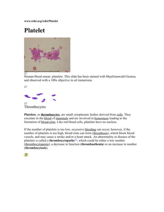 www.wiki.org/wiki/Platelet
Platelet
Human blood smear: platelets. This slide has been stained with MayGrunwald Giemsa,
and observed with a 100x objective in oil immersion.
Thrombocytes
Platelets, or thrombocytes, are small cytoplasmic bodies derived from cells. They
circulate in the blood of mammals and are involved in hemostasis leading to the
formation of blood clots. Like red blood cells, platelets have no nucleus.
If the number of platelets is too low, excessive bleeding can occur; however, if the
number of platelets is too high, blood clots can form (thrombosis), which block blood
vessels, and may cause a stroke and/or a heart attack. An abnormality or disease of the
platelets is called a thrombocytopathy[1]
, which could be either a low number
(thrombocytopenia), a decrease in function (thrombasthenia) or an increase in number
(thrombocytosis).
 
