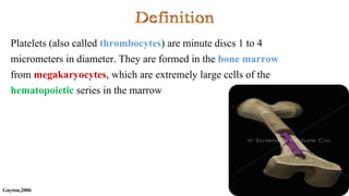 Guyton,2006
Platelets (also called thrombocytes) are minute discs 1 to 4
micrometers in diameter. They are formed in the bone marrow
from megakaryocytes, which are extremely large cells of the
hematopoietic series in the marrow
 