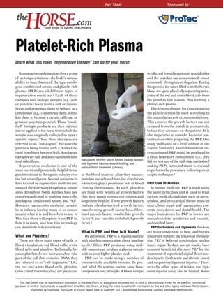 Fact Sheet                                                                     Sponsored by:




Platelet-Rich Plasma
Learn what this novel “regenerative therapy” can do for your horse

   Regenerative medicine describes a group                                                                                                  is collected from the patient in special tubes
of techniques that uses the body’s natural                                                                                                  and the platelets are concentrated—most
ability to heal. Stem cell therapy, autolo-                                                                                                 commonly through centrifugation. During
gous conditioned serum, and platelet-rich                                                                                                   this process the tubes filled with the horse’s
plasma (PRP) are all different types of                                                                                                     blood are spun, physically separating a ma-
regenerative medicine. 1 Each of these                                                                                                      jority of the red and white blood cells from
therapies uses biologic samples (e.g., cells                                                                                                the platelets and plasma, thus forming a
or platelets) taken from a sick or injured                                                                                                  platelet-rich plasma.
horse and processes them to behave in a                                                                                                        The system chosen for concentrating
certain way (e.g., concentrate them, stimu-                                                                                                 the platelets must be used according to
late them to become a certain cell type, or                                                                                                 the manufacturer’s recommendations.
produce a certain protein). These “modi-                                                                                                    This ensures the growth factors are not
fied” biologic products are then injected                                                                                                   released from the platelets prematurely,




                                                                                                            CourTeSy dr. STeven BerkoWITz
into or applied to the horse from which the                                                                                                 before they are used on the patient. It is
sample was originally collected to treat a                                                                                                  also imperative to consider bacterial con-
specific injury. Thus, these therapies are                                                                                                  tamination while preparing the PRP. One
referred to as “autologous” because the                                                                                                     study published in a 2010 edition of the
patient is being treated with a product de-                                                                                                 Equine Veterinary Journal found that un-
rived from his or her own body. Autologous                                                                                                  contaminated PRP could be produced in
therapies are safe and associated with min-                                                                                                 a clean laboratory environment (i.e., they
                                                       Indications for PRP use in horses include tendon
imal side effects.                                                                                                                          did not test any of the stall-side methods of
                                                       and ligament injuries, wound healing, and
   Regenerative medicine is one of the                 osteoarthritis treatment (shown).                                                    making PRP), but noted that it is essential
most recent and potentially helpful thera-                                                                                                  to perform the procedure following strict
pies introduced to the equine industry over            in the blood marrow. After they mature,                                              aseptic technique.3
the last several years. Several conferences            platelets are released into the circulation
have focused on regenerative medicine and              where they play a prominent role in blood                                            PRP Use in Horses
many of the Veterinary Hospitals at univer-            clotting (hemostasis). As such, platelets                                               In human medicine, PRP is made using
sities throughout North America have lab-              are filled with beneficial growth factors                                            the same principles and is used to treat
oratories dedicated to studying stem cells,            that help repair connective tissues and                                              various medical conditions such as nerve,
autologous conditioned serum, and PRP.2                keep them healthy. These growth factors                                              tendon, and myocardial (heart muscle)
However, regenerative medicine remains                 include platelet- derived growth factor,                                             injury, bone repair and regeneration, cos-
in its infancy, leaving many of us unsure              transforming growth factor beta, fibro-                                              metic procedures, and dental health. The
exactly what it is and how best to use it.             blast growth factor, insulin-like growth                                             major indications for PRP in horses are
This fact sheet will explain what PRP is,              factor 1, and vascular endothelial growth                                            musculoskeletal conditions and wounds,
how it is made, and how this technology                factor.2                                                                             as described here:
can potentially help your horse.                                                                                                               PRP for Tendons and Ligaments Tendons
                                                       What is PRP and How is it Made?                                                      are notoriously slow to heal, and horses
What are Platelets?                                       By definition, PRP is a plasma sample                                             frequently reinjure the tendon at the same
  There are three main types of cells in               with platelet concentration above baseline                                           site. PRP is believed to stimulate tendon
blood circulation: red blood cells; white              levels.1 Often, PRP produced using stall-                                            injury repair. To date, several studies have
blood cells; and platelets. Technically, be-           side systems can produce a plasma sample                                             reported beneficial effects of PRP for the
cause platelets do not have a nucleus (the             with an even higher platelet level.                                                  treatment of superficial digital flexor ten-
part of the cell that contains DNA), they                 PRP can be made using a number of                                                 don injuries (both acute and chronic cases)
are referred to as “cell fragments.” Like              commercially available systems. In gen-                                              and suspensory ligament injuries.4 Theo-
the red and white blood cells, platelets               eral, all of the systems use the same basic                                          retically, other types of tendon and liga-
(also called thrombocytes) are produced                components and principle. A blood sample                                             ment injuries could also be treated. Some


   This Fact Sheet may be reprinted and distributed in this exact form for educational purposes only in print or electronically. It may not be used for commercial
purposes in print or electronically or republished on a Web site, forum, or blog. For more horse health information on this and other topics visit www.TheHorse.com.
             Published by The Horse: Your Guide To Equine Health Care, © Copyright 2011 Blood-Horse Publications. Contact editorial@TheHorse.com.
 
