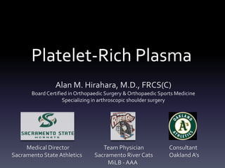 Platelet-Rich Plasma
                Alan M. Hirahara, M.D., FRCS(C)
       Board Certified in Orthopaedic Surgery & Orthopaedic Sports Medicine
                    Specializing in arthroscopic shoulder surgery




     Medical Director               Team Physician              Consultant
Sacramento State Athletics       Sacramento River Cats          Oakland A’s
                                      MiLB - AAA
 