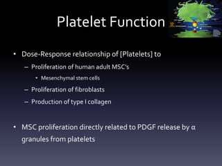 Platelet Function
• Dose-Response relationship of [Platelets] to
   – Proliferation of human adult MSC’s
       • Mesenchymal stem cells

   – Proliferation of fibroblasts
   – Production of type I collagen


• MSC proliferation directly related to PDGF release by α
  granules from platelets
 