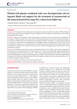 Platelet-rich plasma combined with core decompression and al-
logeneic fibula rod support for the treatment of osteonecrosis of
the femoral head (Ficat stage II): a short-term follow-up
35
Biao-fang Wei et al
Clin Surg Res Commun 2017; 1: 35-40
Abstract
Background: The objective of this study was to investigate the potency of platelet-rich plasma (PRP) combined
with core decompression and allogeneic fibula rod support for the treatment of osteonecrosis of the femoral
head (ONFH, Ficat stage II).
Methods: This was a retrospective study of clinical data of patients who were admitted to our hospital for
treatment of ONFH from July 2014 to June 2015. In PRP group, patients (9 cases) were treated with platelet-
rich plasma combined with core decompression and allogeneic fibula rod support. In control group, patients
(7 cases) were treated with core decompression and allogeneic fibula rod support only. The time from onset
of symptoms to surgery was 3–6 months (mean: 4.5 months). Harris hip scores before and after surgery were
recorded (> 90, excellent; 75–90, good; 60–74, poor; and < 60, bad). An imaging study was performed 1 and 3
months after surgery.
Results: In the PRP group, the Harris scores increased from 67.82 ± 9.61 to 88.45 ± 6.02. In the control group,
the Harris scores increased from 69.74 ± 8.26 to 87.36 ± 6.17. There were statistically significant differences
in pretherapy and post-treatment scores (P < 0.05). Three months postsurgery, the shapes of the femoral
heads in both groups were good, with no deformation or collapse. The location of the top of the allograft fibula
was perfect (no fibula out). Additionally, the fibula rods began to combine with the surrounding bone after 3
months postsurgery, without infection.
Conclusion: PRP can ease hip pain and improve joint function
Keywords: PRP, ONFH, core decompression, allogeneic fibula rod
*Corresponding author: Biao-fang Wei
Address: Department of Orthopaedic Surgery, Lin Yi People's
Hospital, No.27 East Jiefang Road, Linyi, 276000
E-mail: 317516288@qq.com
Received: 20 October 2017 Accepted: 25 December 2017
a
Guang zhou University of Chinese Medicine ; b
Department of Orthopaedic Surgery, Lin Yi People's Hospital
Liang-bin Jianga,b
, Song Liua,b
, Biao-fang Weib
Creative Commons 4.0
INTRODUCTION
Osteonecrosis of the femoral head (ONFH) is a painful
disorder of the hip that affects patients with various
risk factors, such as glucocorticoid use, alcohol abuse,
trauma, and autoimmune diseases (1-3)
. The progress
of joint destruction in ONFH can lead to hip arthritis,
which seriously affects the patient’s health. In the
absence of appropriate surgical treatment, the femoral
head will collapse within 2–3 years in the vast majority
of patients (4)
. Steinberg(5)
reported that collapse of the
femoral head occurred in 92% of nonsurgical cases (48
hips) within 3 years after a definite diagnosis of ONFH.
As ONFH occurs mostly in young and middle-aged
patients, Garrigues et al. (6)
believe that all possible
treatment measures should be taken to protect the
femoral head. At present, the main methods to protect
the femoral head in ONFH are core decompression,
with or without a bone graft, in addition to bone flap
transplantation with blood vessels and blood vessel
bundle transplantation. However, these treatments
have not achieved satisfactory clinical results.
Platelet-rich plasma (PRP), an autologous enriched
source of various growth factors, is widely used during
trauma and orthopedic surgery. PRP contains a variety
of cytokines, such as platelet-derived growth factor
(PDGF), vascular endothelial growth factor, platelet-
derived angiogenesis factor, transforming growth
factor (TGF), insulin-like growth factor, and platelet-
derived epidermal growth factor. PRP can accelerate
the healing of hard and soft tissues after maxillofacial,
plastic, dermatologic, dental, and orthopedic surgery
Research article
DOI: 10.31491/CSRC.2017.12.006
 