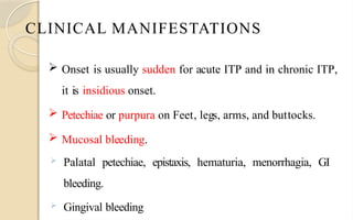 CLINICAL MANIFESTATIONS
 Onset is usually sudden for acute ITP and in chronic ITP,
it is insidious onset.
 Petechiae or purpura on Feet, legs, arms, and buttocks.
 Mucosal bleeding.
 Palatal petechiae, epistaxis, hematuria, menorrhagia, GI
bleeding.
 Gingival bleeding
 