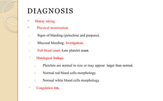 DIAGNOSIS
 History taking.
 Physical examination.
1. Signs of bleeding (petechiae and purpura).
2. Mucosal bleeding. Investigations.
3. Full blood count.-Low platelet count.
 Histological findings.
1. Platelets are normal in size or may appear larger than normal.
2. Normal red blood cells morphology.
3. Normal white blood cells morphology.
 Coagulation tests.
 
