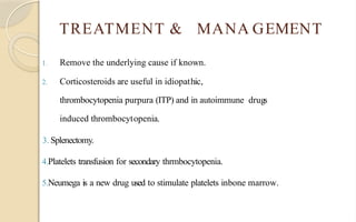 TREATMENT & MANA GEMENT
1. Remove the underlying cause if known.
2. Corticosteroids are useful in idiopathic,
thrombocytopenia purpura (ITP) and in autoimmune drugs
induced thrombocytopenia.
3. Splenectomy.
4.Platelets transfusion for secondary thrmbocytopenia.
5.Neumega is a new drug used to stimulate platelets inbone marrow.
 
