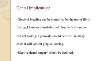 Dental implication:
Gingival bleeding can be controlled by the use of fibrin
foam,gel foam or absorbable cellulose with thrombin.
20 vol.hydrogen peroxide should be tried , in many
cases it will control gingival oozing.
Elective dental surgery should be deferred.
 