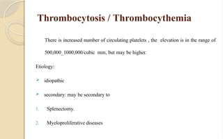 Thrombocytosis / Thrombocythemia
There is increased number of circulating platelets , the elevation is in the range of
500,000_1000,000/cubic mm, but may be higher.
Etiology:
 idiopathic
 secondary: may be secondary to
1. Splenectomy.
2. Myeloproliferative diseases
 
