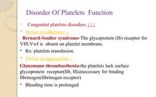 Disorder Of Platelets Function
 Congenital platelets disorders ↓↓↓
 Defect in adherence :-
Bernard-Soulier syndrome-The glycoprotein (Ib) receptor for
VIII:Vwf is absent on platelet membrane.
 Rx: platelets transfusion.
 Defect in aggregation :-
Glanzmann thrombasthenia-the platelets lack surface
glycoprotein receptor(IIb, IIIa)necessary for binding
fibrinogen(fibrinogen receptor)
 Bleeding time is prolonged
 