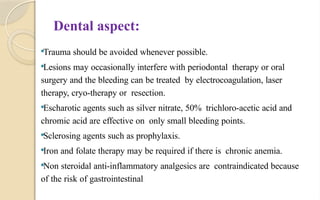 Dental aspect:
Trauma should be avoided whenever possible.
Lesions may occasionally interfere with periodontal therapy or oral
surgery and the bleeding can be treated by electrocoagulation, laser
therapy, cryo-therapy or resection.
Escharotic agents such as silver nitrate, 50% trichloro-acetic acid and
chromic acid are effective on only small bleeding points.
Sclerosing agents such as prophylaxis.
Iron and folate therapy may be required if there is chronic anemia.
Non steroidal anti-inflammatory analgesics are contraindicated because
of the risk of gastrointestinal
 