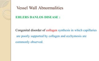 Vessel Wall Abnormalities
EHLERS DANLOS DISEASE :
Congenital disorder of collagen synthesis in which capillaries
are poorly supported by collagen and ecchymosis are
commonly observed.
 