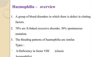 Haemophilia – overview
1. A group of blood disorders in which there is defect in clotting
factors.
2. 70% are X-linked recessive disorder. 30% spontaneous
mutation.
3. The bleeding patterns of haemophilia are similar.
Types :
 A:Deficiency in factor VIII (classic
 