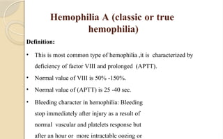 Hemophilia A (classic or true
hemophilia)
Definition:
• This is most common type of hemophilia ,it is characterized by
deficiency of factor VIII and prolonged (APTT).
• Normal value of VIII is 50% -150%.
• Normal value of (APTT) is 25 -40 sec.
• Bleeding character in hemophilia: Bleeding
stop immediately after injury as a result of
normal vascular and platelets response but
after an hour or more intractable oozing or
 