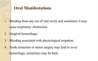 Oral Manifestations
1. Bleeding from any site of oral cavity and sometimes it may
cause respiratory obstruction.
2. Gingival hemorrhage.
3. Bleeding associated with physiological erupation.
4. Tooth extraction or minor surgery may lead to sever
hemorrhage, sometimes may be fatal.
 