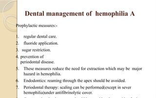 Dental management of hemophilia A
Prophylactic measures:-
1. regular dental care.
2. fluoride application.
3. sugar restriction.
4. prevention of
periodontal disease.
5. These measures reduce the need for extraction which may be major
hazard in hemophilia.
6. Endodontics: reaming through the apex should be avoided.
7. Periodontal therapy: scaling can be performed(except in sever
hemophilia)under antifibrinolytic cover.
 
