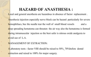 HAZARD OF ANASTHESIA :
□
Local and general anesthesia are hazardous in absence of factor replacement .
Anesthesia injection especially nerve block can be hazard particularly for severe
hemophiliacs, bec the needle tear the wall of small blood vessels and a
deep spreading hematoma can threaten the air way also the hematoma is formed
during intramuscular injection so the best safer is nitrous oxide analgesia to
avoid use of L.A.
MANAGEMENT OF EXTRACTION:
1Laboratory tests : factor VIII should be raised to 50%_70%before dental
extraction and raised to 100% for major surgery.
□
□
□
□
 