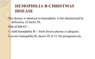 HEMOPHILIA B-CHRISTMAS
DISEASE
The disease is identical to hemophilia A but charaterised by
deficiency of factor IX.
TREATMENT :-
1- mild hemophilia B :- fresh frozen plasma is adequate.
2-severe hemophilia B:-factor IX (I.V) 1hr preoperatively.
 